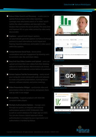 Datasheet

Robust Video Search and Discovery – enable users to
quickly find any topic in the video repository.
Leverage meta-data based search or “in-video” search
(within the video’s subtitles), and skip right to the
location that contains the search phrase. This saves time
and improves ROI on your video content by video easily
discoverable
Captions – upload multi-lingual captions
(or automatically generate captions via Kaltura Exchange
partners) to reach international, multi-lingual and
hearing-impaired audiences, and enable in-video search
within the captions

When it comes to storage there are three basic principles,

Details

Share

Add to Playlists

Search in Video

Storage

In-video Search

Screen Capture Tool for Screencasting – easily record
your computer screen (along with audio and webcam)
to create and publish presentations, training/lecture
sessions, software tutorials, and online meetings.
Video Presentation Widget – synchronize video and
presentation slides (or documents), and present them
side-by-side in one widget

Screen Capture Tool

Accessibility - Supports playback with ADA/508
compliant video players
Multiple Authorization Options – manage users
through our system, or integrate with external
authorization systems (LDAP, Shibboleth, CAS)
as well as custom databases for single sign-on (SSO).
You can also choose a hybrid approach where
authentication is managed by your organization and
authorization is handled by Kaltura

English
All Languages
English
Spanish

Comprehensive Social Tools - boost online
conversations and user engagement by allowing users
to comment, rate, like, and share videos
Easy End-User Video Creation and Upload – users can
upload and share their own videos from their desktop,
webcam or mobile devices. Administrators can review
submissions and moderate content before it’s published

Kaltura MediaSpace

Video Presentation Widget

Copyright © 2012 Kaltura, Inc. All rights reserved. www.kaltura.com | call sales: +1-800-871-5224

Comments

 