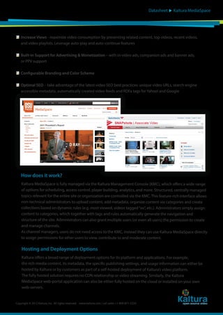 Datasheet

Kaltura MediaSpace

Increase Views - maximize video consumption by presenting related content, top videos, recent videos,
and video playlists. Leverage auto-play and auto-continue features
Built-in Support for Advertising & Monetization – with in-video ads, companion ads and banner ads,
or PPV support
Configurable Branding and Color Scheme
Optimal SEO – take advantage of the latest video SEO best practices: unique video URLs, search engine
accessible metadata, automatically created video feeds and RDFa tags for Yahoo! and Google

How does it work?
Kaltura MediaSpace is fully managed via the Kaltura Management Console (KMC), which offers a wide range
of options for scheduling, access control, player building, analytics, and more. Structured, centrally managed
topics relevant for the entire site or organization are controlled via the KMC. This feature-rich interface allows
non-technical administrators to upload content, add metadata, organize content via categories and create
collections based on dynamic rules (e.g. most viewed, videos tagged “xx”, etc.). Administrators simply assign
content to categories, which together with tags and rules automatically generate the navigation and
structure of the site. Administrators can also grant multiple users (or even all users) the permission to create
and manage channels.
As channel managers, users do not need access to the KMC, instead they can use Kaltura MediaSpace directly
to assign permissions for other users to view, contribute to and moderate content.

Hosting and Deployment Options
Kaltura offers a broad range of deployment options for its platform and applications. For example,
the rich-media content, its metadata, the specific publishing settings, and usage information can either be
hosted by Kaltura or by customers as part of a self-hosted deployment of Kaltura’s video platform.
The fully hosted solution requires no CDN relationship or video streaming. Similarly, the Kaltura
MediaSpace web-portal application can also be either fully hosted on the cloud or installed on your own
web-servers.

Copyright © 2012 Kaltura, Inc. All rights reserved. www.kaltura.com | call sales: +1-800-871-5224

 