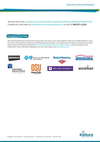 Datasheet

Kaltura MediaSpace

To learn more visit corp.kaltura.com/Products/Video-Applications/Kaltura-Mediaspace-Video-Portal
Contact our sales team at corp.kaltura.com/company/contact-us or call +1-800-871-5224

Company Overview
New York-based Kaltura is the first and only provider of an open source video platform. With over 150,000 publishers using
our award-winning platform, Kaltura is the fastest growing company in our industry, by far! Kaltura is pioneering the ‘open
video’ revolution through initiatives like www.openvideoalliance.org, www.HTML5video.org and the introduction of
collaborative video-making into Wikipedia. For more information visit www.kaltura.com.

Copyright © 2012 Kaltura, Inc. All rights reserved. www.kaltura.com | call sales: +1-800-871-5224

 