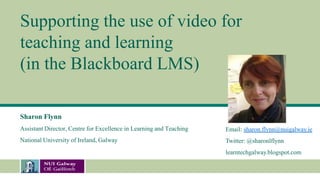 Supporting the use of video for
teaching and learning
(in the Blackboard LMS)
Sharon Flynn
Assistant Director, Centre for Excellence in Learning and Teaching
National University of Ireland, Galway
Email: sharon.flynn@nuigalway.ie
Twitter: @sharonlflynn
learntechgalway.blogspot.com
 