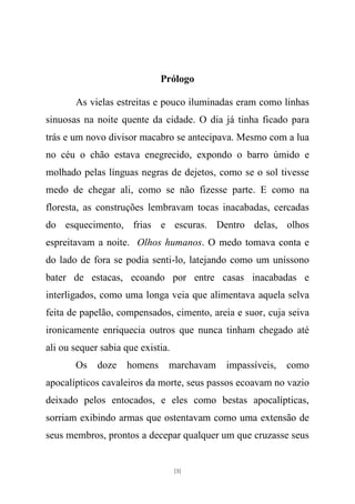 Prólogo

       As vielas estreitas e pouco iluminadas eram como linhas
sinuosas na noite quente da cidade. O dia já tinha ficado para
trás e um novo divisor macabro se antecipava. Mesmo com a lua
no céu o chão estava enegrecido, expondo o barro úmido e
molhado pelas línguas negras de dejetos, como se o sol tivesse
medo de chegar ali, como se não fizesse parte. E como na
floresta, as construções lembravam tocas inacabadas, cercadas
do esquecimento, frias e escuras. Dentro delas, olhos
espreitavam a noite. Olhos humanos. O medo tomava conta e
do lado de fora se podia senti-lo, latejando como um uníssono
bater de estacas, ecoando por entre casas inacabadas e
interligados, como uma longa veia que alimentava aquela selva
feita de papelão, compensados, cimento, areia e suor, cuja seiva
ironicamente enriquecia outros que nunca tinham chegado até
ali ou sequer sabia que existia.
       Os    doze   homens     marchavam   impassíveis,   como
apocalípticos cavaleiros da morte, seus passos ecoavam no vazio
deixado pelos entocados, e eles como bestas apocalípticas,
sorriam exibindo armas que ostentavam como uma extensão de
seus membros, prontos a decepar qualquer um que cruzasse seus


                                   [3]
 