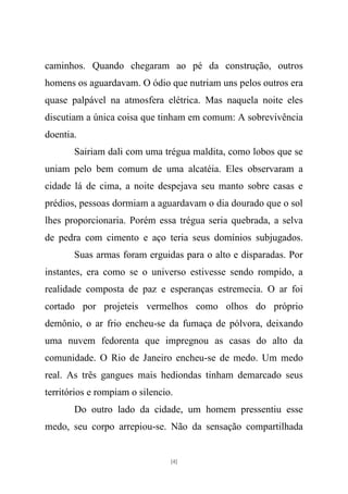caminhos. Quando chegaram ao pé da construção, outros
homens os aguardavam. O ódio que nutriam uns pelos outros era
quase palpável na atmosfera elétrica. Mas naquela noite eles
discutiam a única coisa que tinham em comum: A sobrevivência
doentia.
       Sairiam dali com uma trégua maldita, como lobos que se
uniam pelo bem comum de uma alcatéia. Eles observaram a
cidade lá de cima, a noite despejava seu manto sobre casas e
prédios, pessoas dormiam a aguardavam o dia dourado que o sol
lhes proporcionaria. Porém essa trégua seria quebrada, a selva
de pedra com cimento e aço teria seus domínios subjugados.
       Suas armas foram erguidas para o alto e disparadas. Por
instantes, era como se o universo estivesse sendo rompido, a
realidade composta de paz e esperanças estremecia. O ar foi
cortado por projeteis vermelhos como olhos do próprio
demônio, o ar frio encheu-se da fumaça de pólvora, deixando
uma nuvem fedorenta que impregnou as casas do alto da
comunidade. O Rio de Janeiro encheu-se de medo. Um medo
real. As três gangues mais hediondas tinham demarcado seus
territórios e rompiam o silencio.
       Do outro lado da cidade, um homem pressentiu esse
medo, seu corpo arrepiou-se. Não da sensação compartilhada


                                [4]
 