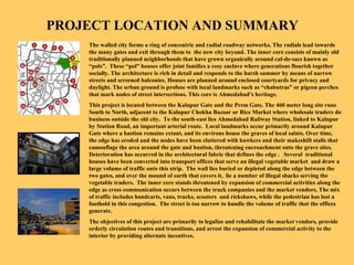 PROJECT LOCATION AND SUMMARY   The walled city forms a ring of concentric and radial roadway networks. The radials lead towards the many gates and exit through them to  the new city beyond. The inner core consists of mainly old traditionally planned neighborhoods that have grown organically around cul-de-sacs known as “pols”.  These “pol” houses offer joint families a cosy enclave where generations flourish together socially. The architecture is rich in detail and responds to the harsh summer by means of narrow streets and screened balconies. Houses are planned around enclosed courtyards for privacy and daylight. The urban ground is profuse with local landmarks such as “chabutras” or pigeon perches that mark nodes of street intersections. This core is Ahmedabad’s heritage.  This project is located between the Kalupur Gate and the Prem Gate. The 460 meter long site runs South to North, adjacent to the Kalupur Chokha Bazaar or Rice Market where wholesale traders do business outside the old city.  To the south-east lies Ahmedabad Railway Station, linked to Kalupur by Station Road, an important arterial route.  Local landmarks occur primarily around Kalupur Gate where a bastion remains extant, and its environs house the graves of local saints. Over time, the edge has eroded and the nodes have been cluttered with hawkers and their makeshift stalls that camouflage the area around the gate and bastion, threatening encroachment onto the grave sites. Deterioration has occurred in the architectural fabric that defines the edge .  Several  traditional houses have been converted into transport offices that serve an illegal vegetable market  and draw a large volume of traffic onto this strip.  The wall lies buried or depleted along the edge between the two gates, and over the mound of earth that covers it,  lie a number of illegal shacks serving the vegetable traders.  The inner core stands threatened by expansion of commercial activities along the edge as cross communication occurs between the truck companies and the market vendors. The mix of traffic includes handcarts, vans, trucks, scooters  and rickshaws, while the pedestrian has lost a foothold in this congestion.  The street is too narrow to handle the volume of traffic that the offices generate. The objectives of this project are primarily to legalize and rehabilitate the market vendors, provide orderly circulation routes and transitions, and arrest the expansion of commercial activity to the interior by providing alternate incentives. 