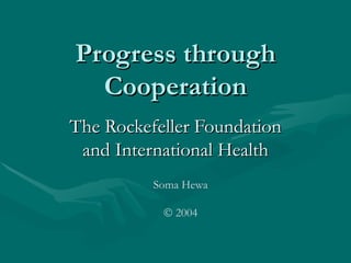 Progress through
  Cooperation
The Rockefeller Foundation
 and International Health
          Soma Hewa

           © 2004
 