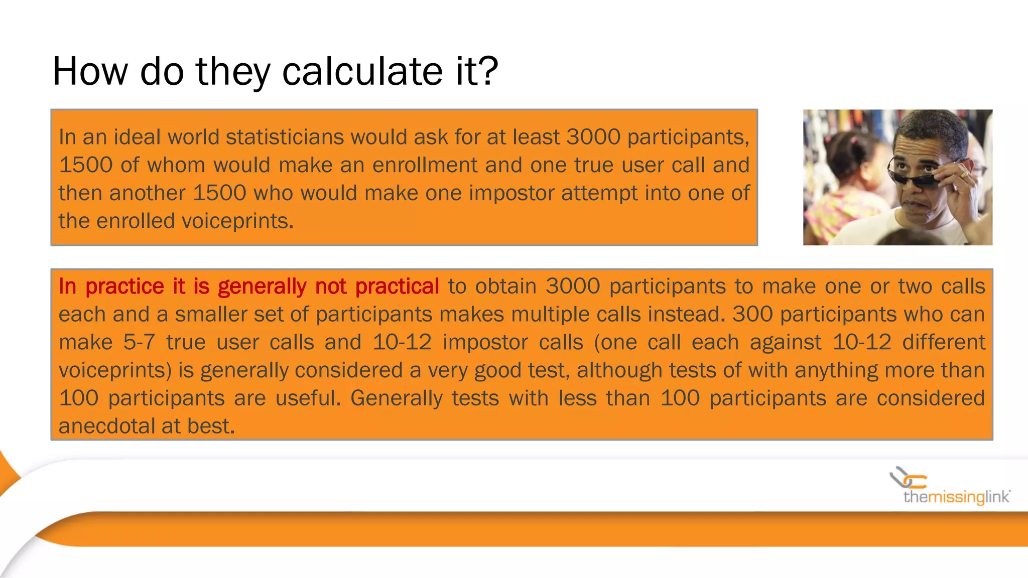 In an ideal world statisticians would ask for at least 3000 participants,
1500 of whom would make an enrollment and one true user call and
then another 1500 who would make one impostor attempt into one of
the enrolled voiceprints.
In practice it is generally not practical to obtain 3000 participants to make one or two calls
each and a smaller set of participants makes multiple calls instead. 300 participants who can
make 5-7 true user calls and 10-12 impostor calls (one call each against 10-12 different
voiceprints) is generally considered a very good test, although tests of with anything more than
100 participants are useful. Generally tests with less than 100 participants are considered
anecdotal at best.
How do they calculate it?
 