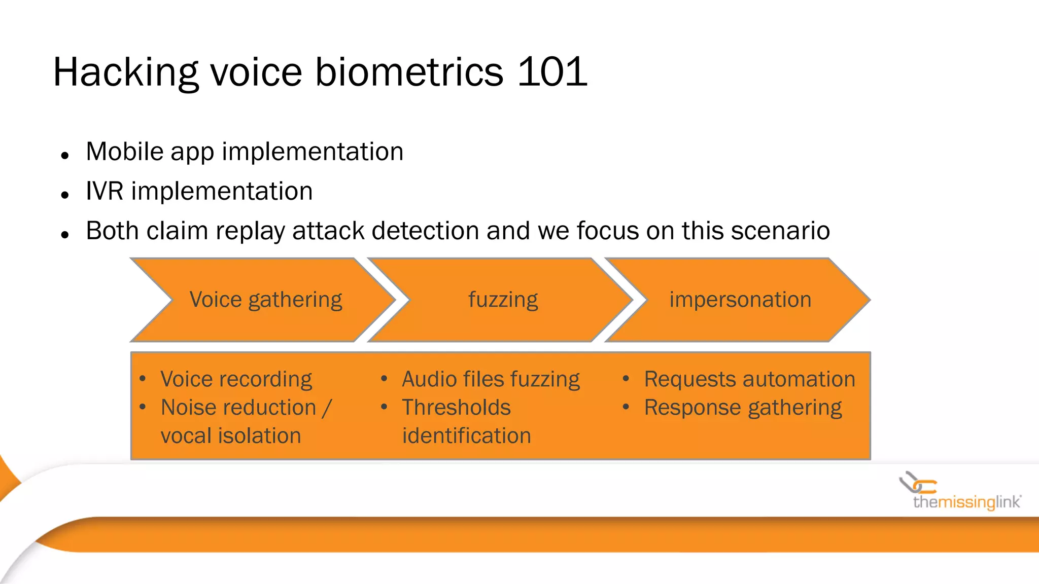  Mobile app implementation
 IVR implementation
 Both claim replay attack detection and we focus on this scenario
Hacking voice biometrics 101
Voice gathering fuzzing impersonation
• Voice recording
• Noise reduction /
vocal isolation
• Audio files fuzzing
• Thresholds
identification
• Requests automation
• Response gathering
 