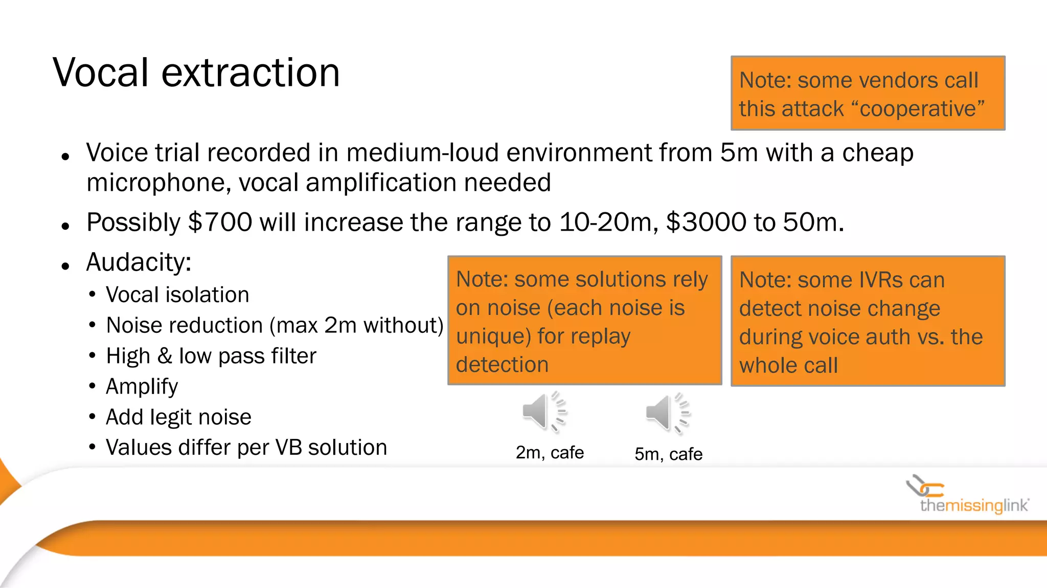  Voice trial recorded in medium-loud environment from 5m with a cheap
microphone, vocal amplification needed
 Possibly $700 will increase the range to 10-20m, $3000 to 50m.
 Audacity:
• Vocal isolation
• Noise reduction (max 2m without)
• High & low pass filter
• Amplify
• Add legit noise
• Values differ per VB solution
Vocal extraction Note: some vendors call
this attack “cooperative”
Note: some solutions rely
on noise (each noise is
unique) for replay
detection
Note: some IVRs can
detect noise change
during voice auth vs. the
whole call
2m, cafe 5m, cafe
 
