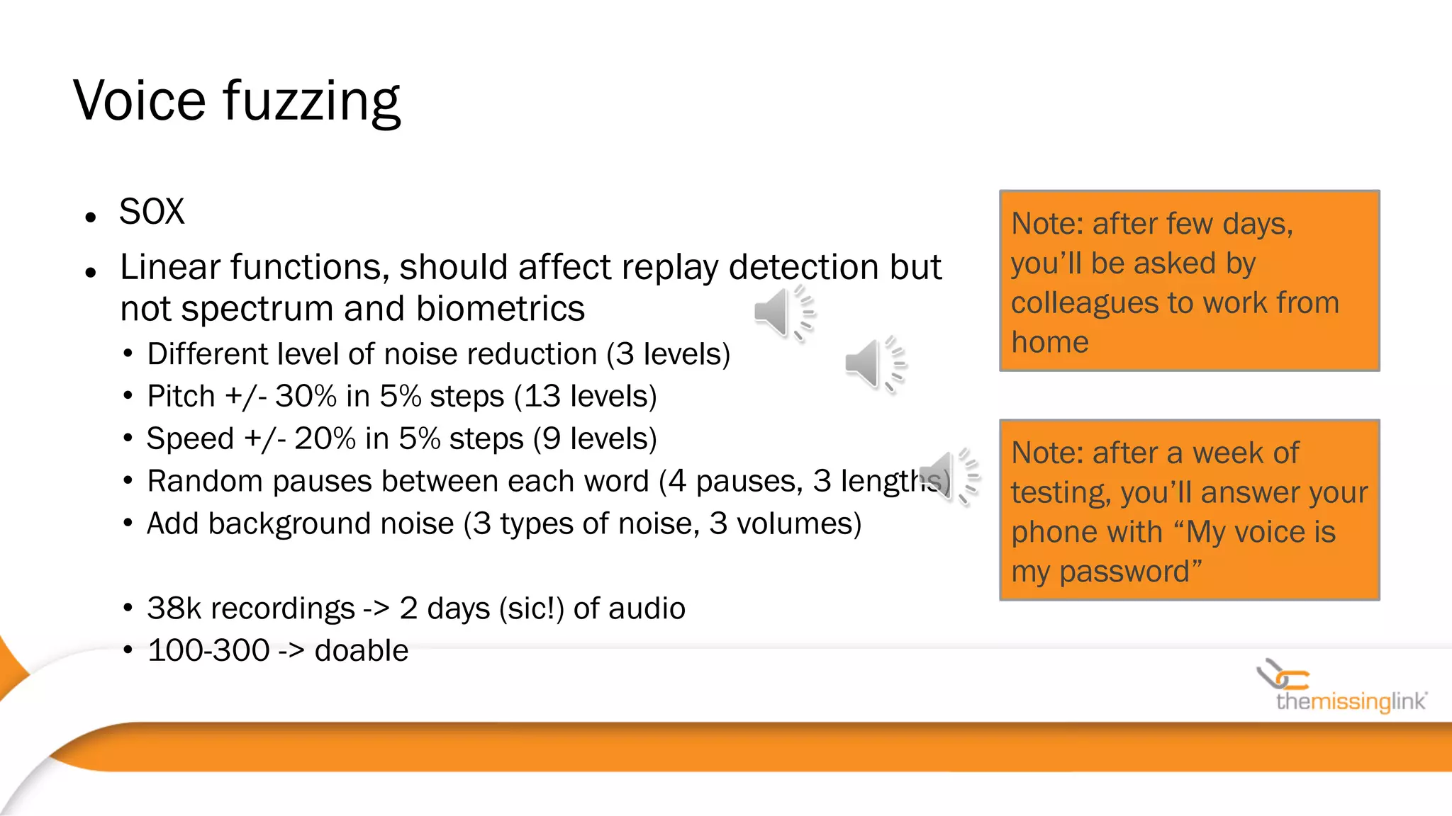 Note: after few days,
you’ll be asked by
colleagues to work from
home
Note: after a week of
testing, you’ll answer your
phone with “My voice is
my password”
 SOX
 Linear functions, should affect replay detection but
not spectrum and biometrics
• Different level of noise reduction (3 levels)
• Pitch +/- 30% in 5% steps (13 levels)
• Speed +/- 20% in 5% steps (9 levels)
• Random pauses between each word (4 pauses, 3 lengths)
• Add background noise (3 types of noise, 3 volumes)
• 38k recordings -> 2 days (sic!) of audio
• 100-300 -> doable
Voice fuzzing
 