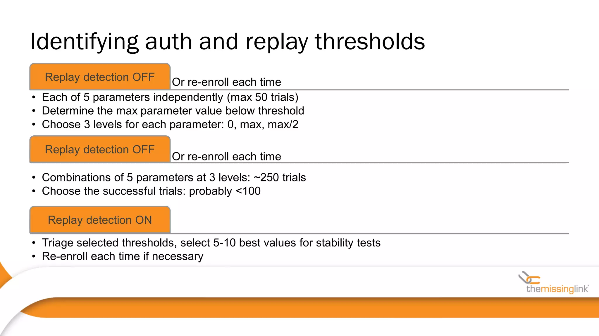 Or re-enroll each timeReplay detection OFF
• Each of 5 parameters independently (max 50 trials)
• Determine the max parameter value below threshold
• Choose 3 levels for each parameter: 0, max, max/2
Or re-enroll each time
Replay detection OFF
• Combinations of 5 parameters at 3 levels: ~250 trials
• Choose the successful trials: probably <100
Replay detection ON
• Triage selected thresholds, select 5-10 best values for stability tests
• Re-enroll each time if necessary
Identifying auth and replay thresholds
 