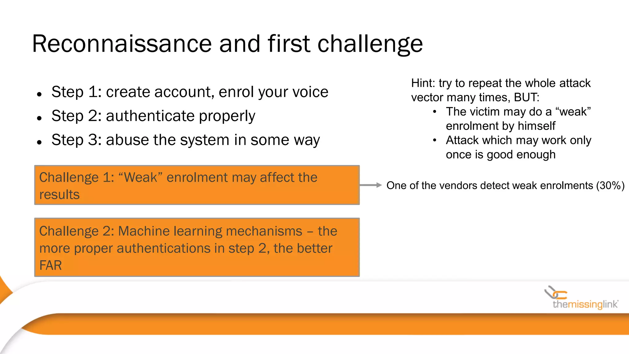  Step 1: create account, enrol your voice
 Step 2: authenticate properly
 Step 3: abuse the system in some way
Reconnaissance and first challenge
Challenge 1: “Weak” enrolment may affect the
results
Challenge 2: Machine learning mechanisms – the
more proper authentications in step 2, the better
FAR
Hint: try to repeat the whole attack
vector many times, BUT:
• The victim may do a “weak”
enrolment by himself
• Attack which may work only
once is good enough
One of the vendors detect weak enrolments (30%)
 