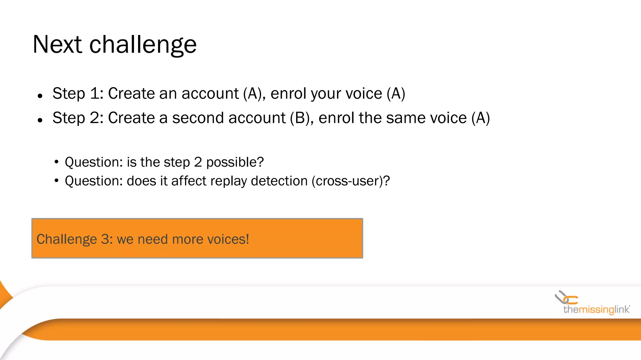  Step 1: Create an account (A), enrol your voice (A)
 Step 2: Create a second account (B), enrol the same voice (A)
• Question: is the step 2 possible?
• Question: does it affect replay detection (cross-user)?
Next challenge
Challenge 3: we need more voices!
 