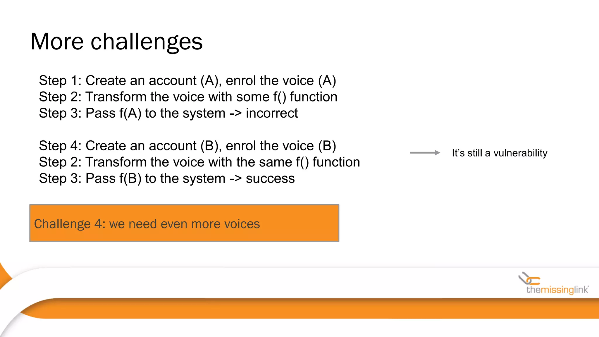 Challenge 4: we need even more voices
It’s still a vulnerability
Step 1: Create an account (A), enrol the voice (A)
Step 2: Transform the voice with some f() function
Step 3: Pass f(A) to the system -> incorrect
Step 4: Create an account (B), enrol the voice (B)
Step 2: Transform the voice with the same f() function
Step 3: Pass f(B) to the system -> success
More challenges
 