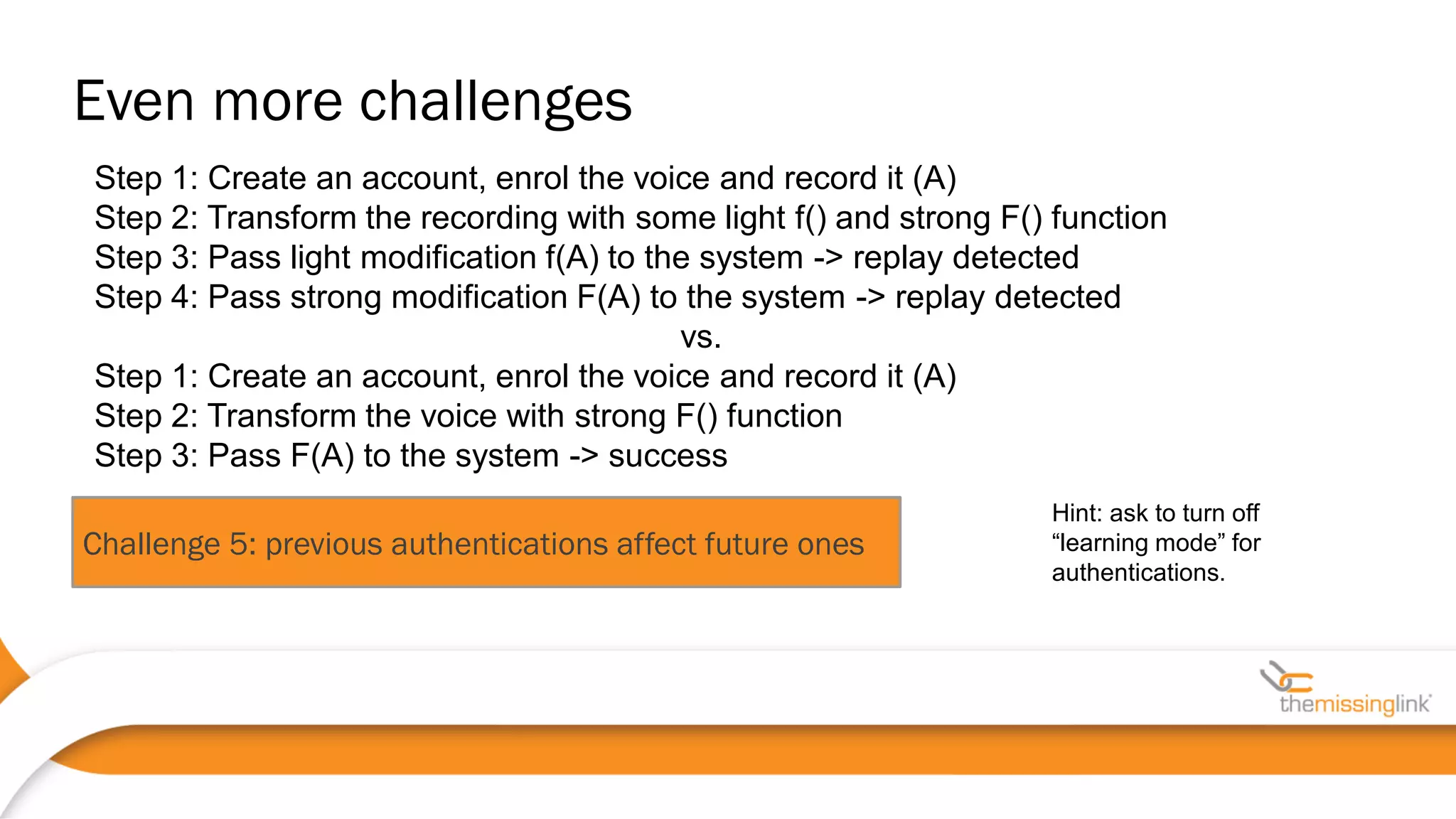 Challenge 5: previous authentications affect future ones
Hint: ask to turn off
“learning mode” for
authentications.
Step 1: Create an account, enrol the voice and record it (A)
Step 2: Transform the recording with some light f() and strong F() function
Step 3: Pass light modification f(A) to the system -> replay detected
Step 4: Pass strong modification F(A) to the system -> replay detected
vs.
Step 1: Create an account, enrol the voice and record it (A)
Step 2: Transform the voice with strong F() function
Step 3: Pass F(A) to the system -> success
Even more challenges
 