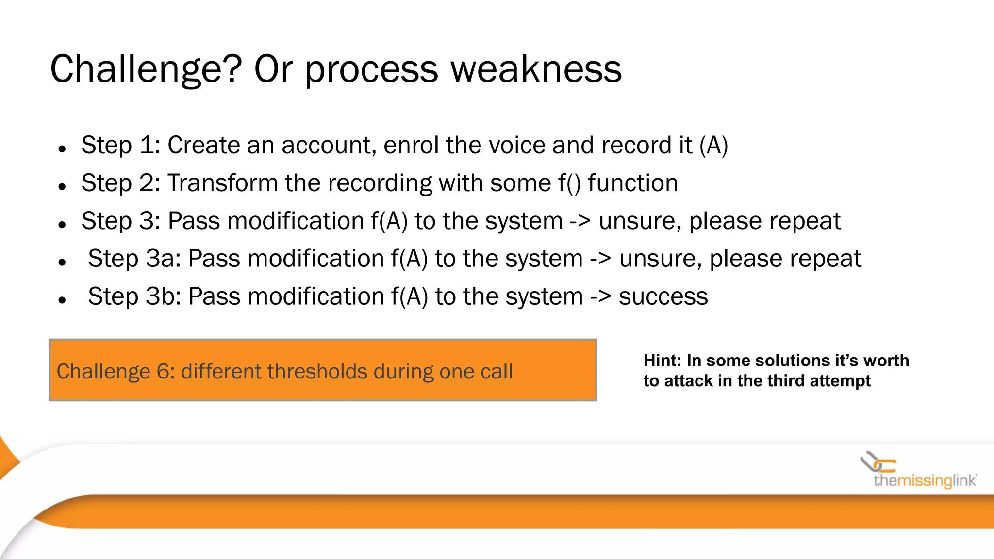 Challenge 6: different thresholds during one call
 Step 1: Create an account, enrol the voice and record it (A)
 Step 2: Transform the recording with some f() function
 Step 3: Pass modification f(A) to the system -> unsure, please repeat
 Step 3a: Pass modification f(A) to the system -> unsure, please repeat
 Step 3b: Pass modification f(A) to the system -> success
Challenge? Or process weakness
Hint: In some solutions it’s worth
to attack in the third attempt
 