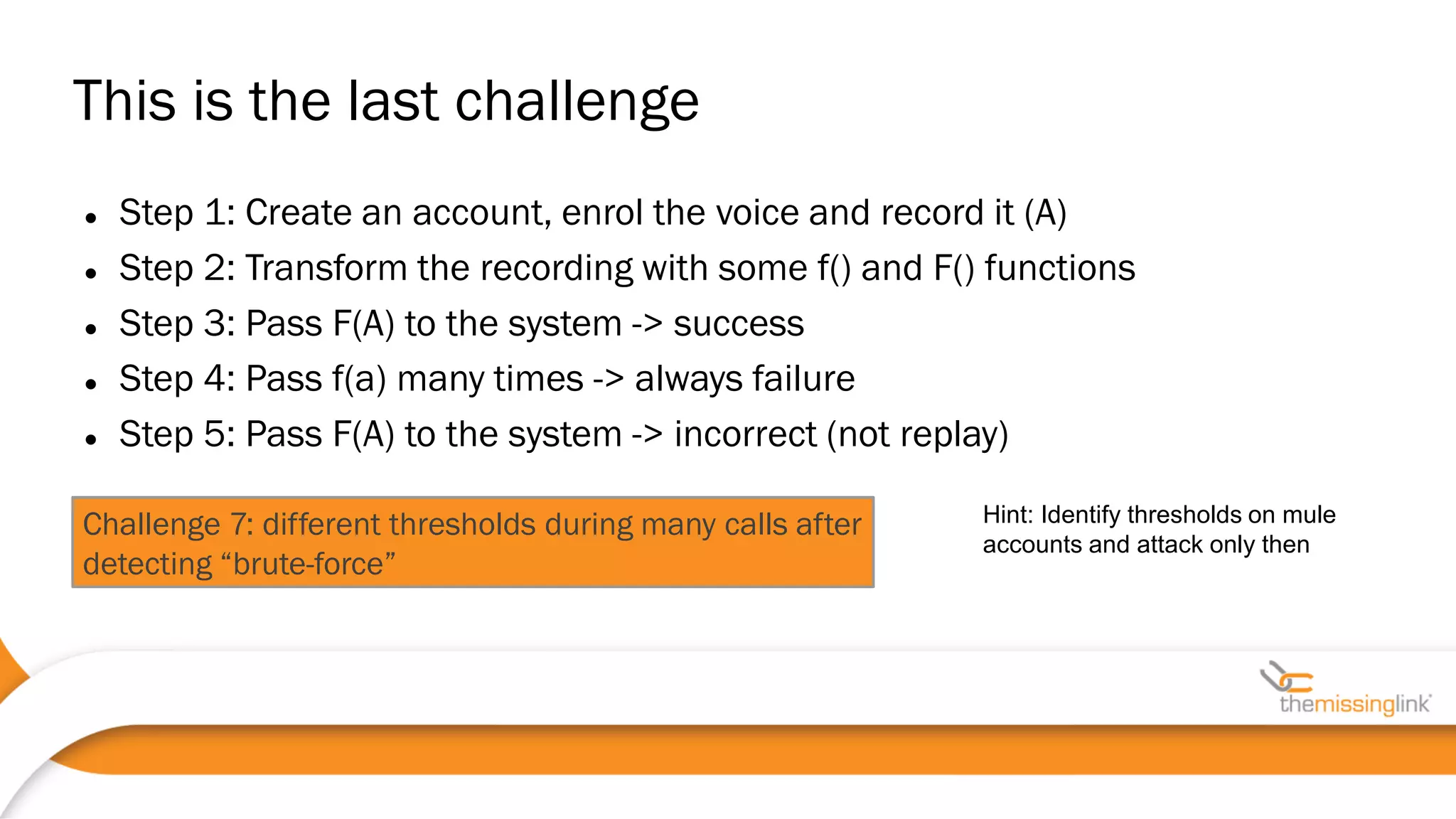 Challenge 7: different thresholds during many calls after
detecting “brute-force”
 Step 1: Create an account, enrol the voice and record it (A)
 Step 2: Transform the recording with some f() and F() functions
 Step 3: Pass F(A) to the system -> success
 Step 4: Pass f(a) many times -> always failure
 Step 5: Pass F(A) to the system -> incorrect (not replay)
This is the last challenge
Hint: Identify thresholds on mule
accounts and attack only then
 