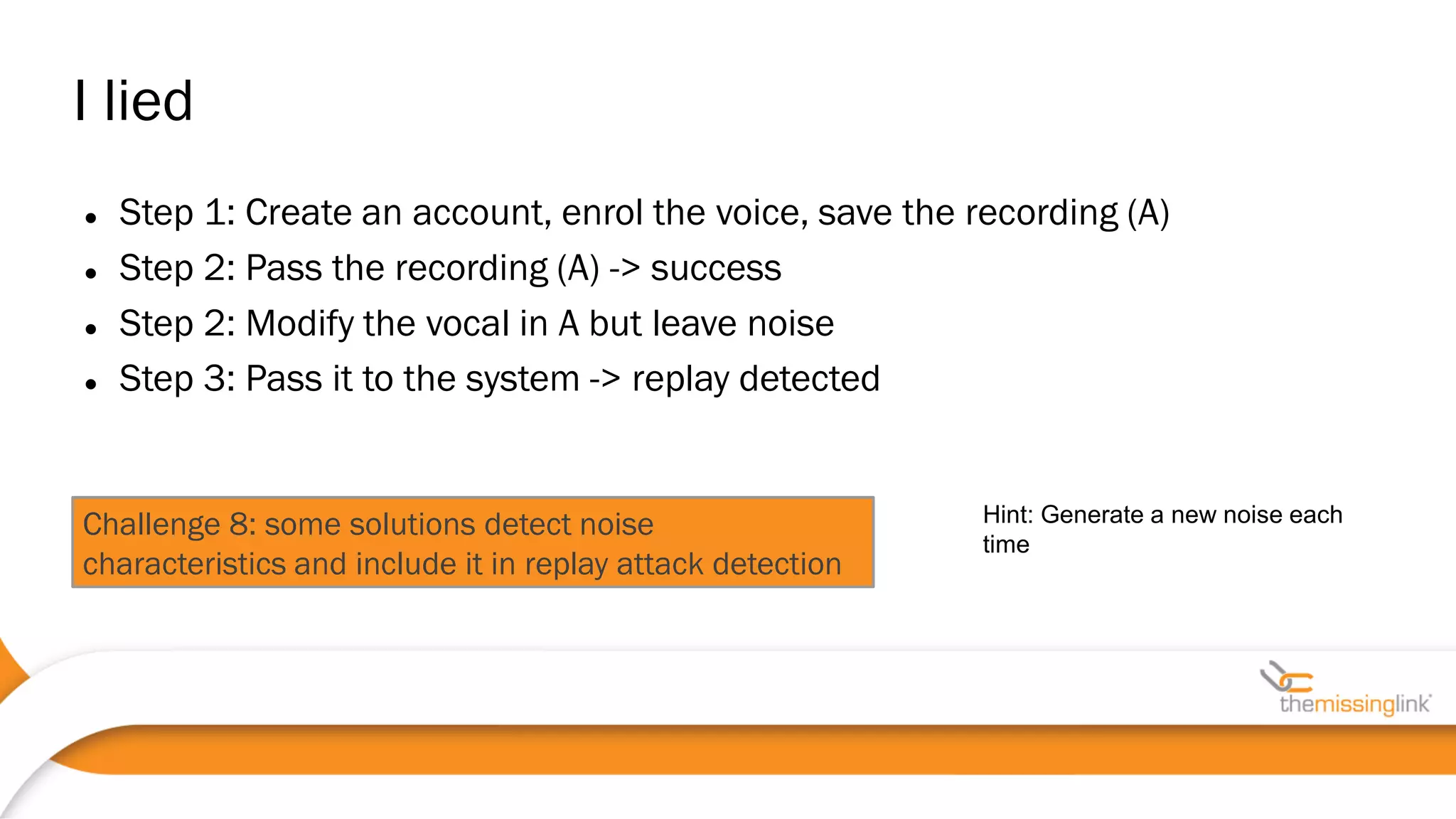Challenge 8: some solutions detect noise
characteristics and include it in replay attack detection
 Step 1: Create an account, enrol the voice, save the recording (A)
 Step 2: Pass the recording (A) -> success
 Step 2: Modify the vocal in A but leave noise
 Step 3: Pass it to the system -> replay detected
I lied
Hint: Generate a new noise each
time
 