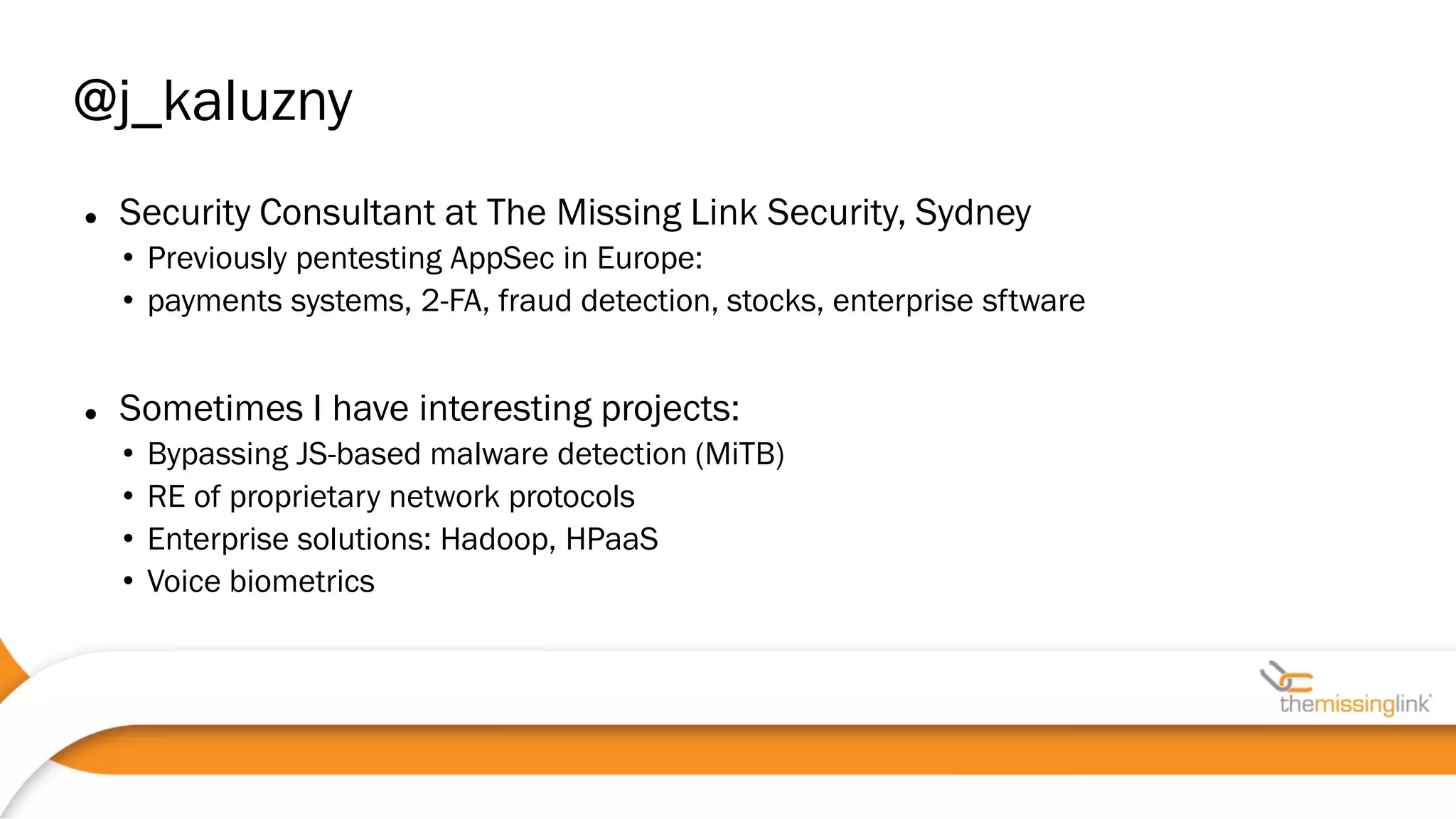  Security Consultant at The Missing Link Security, Sydney
• Previously pentesting AppSec in Europe:
• payments systems, 2-FA, fraud detection, stocks, enterprise sftware
 Sometimes I have interesting projects:
• Bypassing JS-based malware detection (MiTB)
• RE of proprietary network protocols
• Enterprise solutions: Hadoop, HPaaS
• Voice biometrics
@j_kaluzny
 