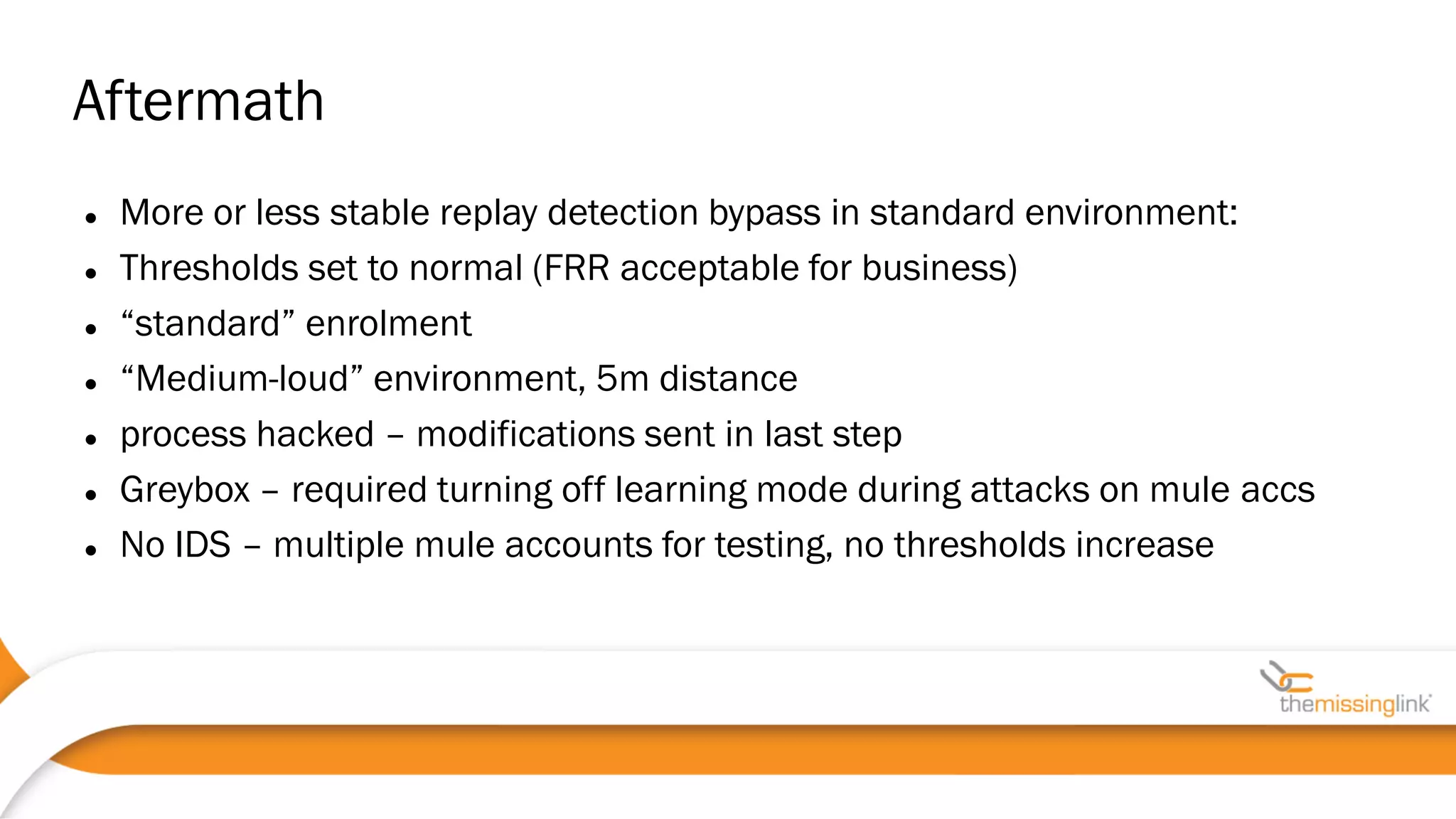  More or less stable replay detection bypass in standard environment:
 Thresholds set to normal (FRR acceptable for business)
 “standard” enrolment
 “Medium-loud” environment, 5m distance
 process hacked – modifications sent in last step
 Greybox – required turning off learning mode during attacks on mule accs
 No IDS – multiple mule accounts for testing, no thresholds increase
Aftermath
 