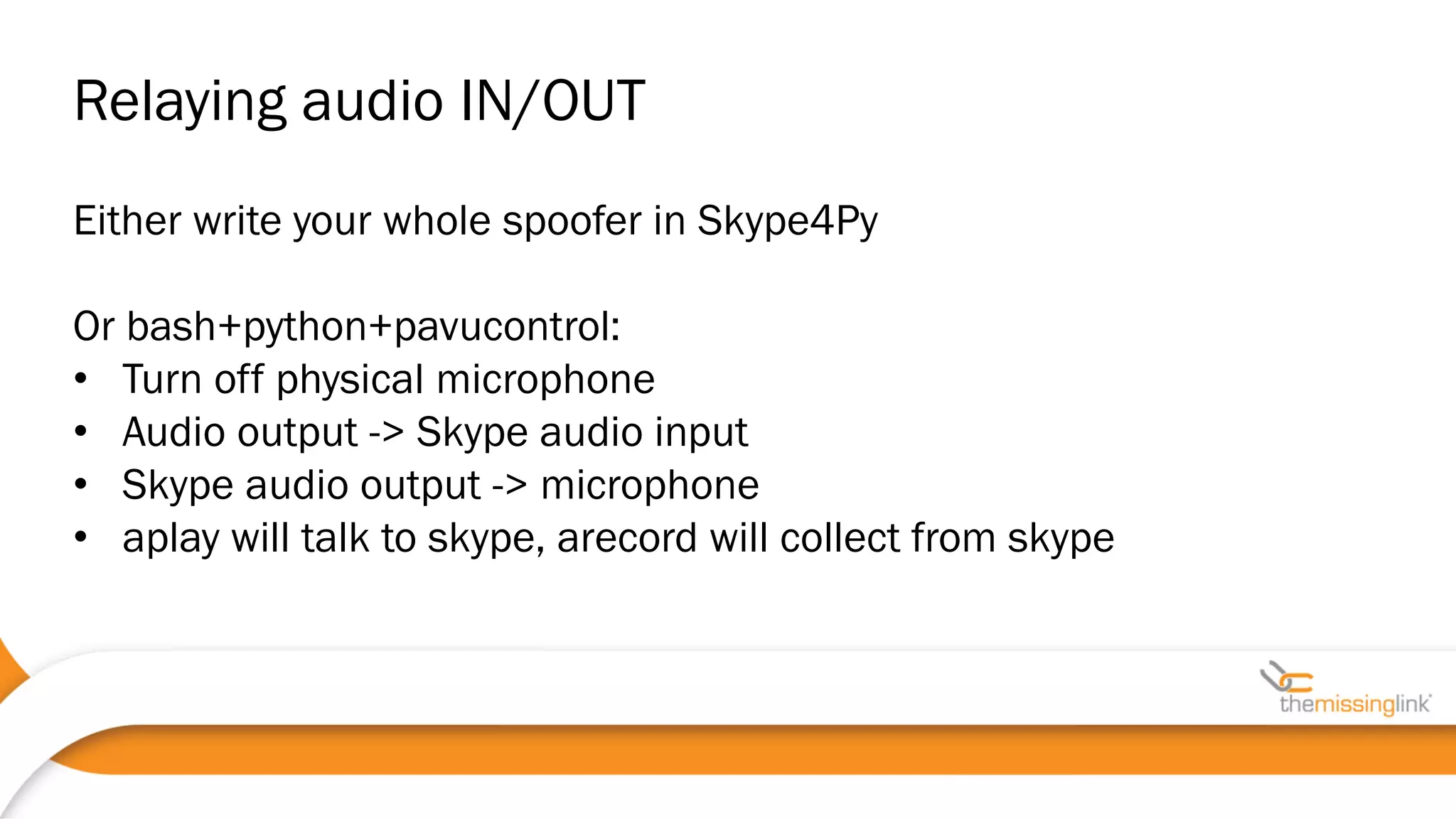 Either write your whole spoofer in Skype4Py
Or bash+python+pavucontrol:
• Turn off physical microphone
• Audio output -> Skype audio input
• Skype audio output -> microphone
• aplay will talk to skype, arecord will collect from skype
Relaying audio IN/OUT
 