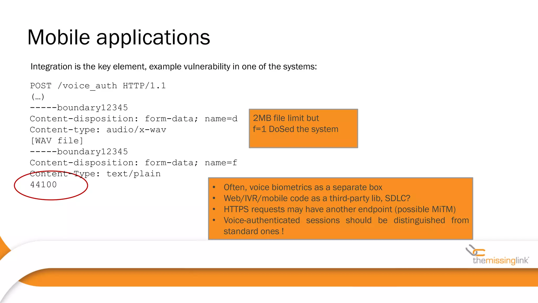Integration is the key element, example vulnerability in one of the systems:
POST /voice_auth HTTP/1.1
(…)
-----boundary12345
Content-disposition: form-data; name=d
Content-type: audio/x-wav
[WAV file]
-----boundary12345
Content-disposition: form-data; name=f
Content-Type: text/plain
44100 • Often, voice biometrics as a separate box
• Web/IVR/mobile code as a third-party lib, SDLC?
• HTTPS requests may have another endpoint (possible MiTM)
• Voice-authenticated sessions should be distinguished from
standard ones !
2MB file limit but
f=1 DoSed the system
Mobile applications
 