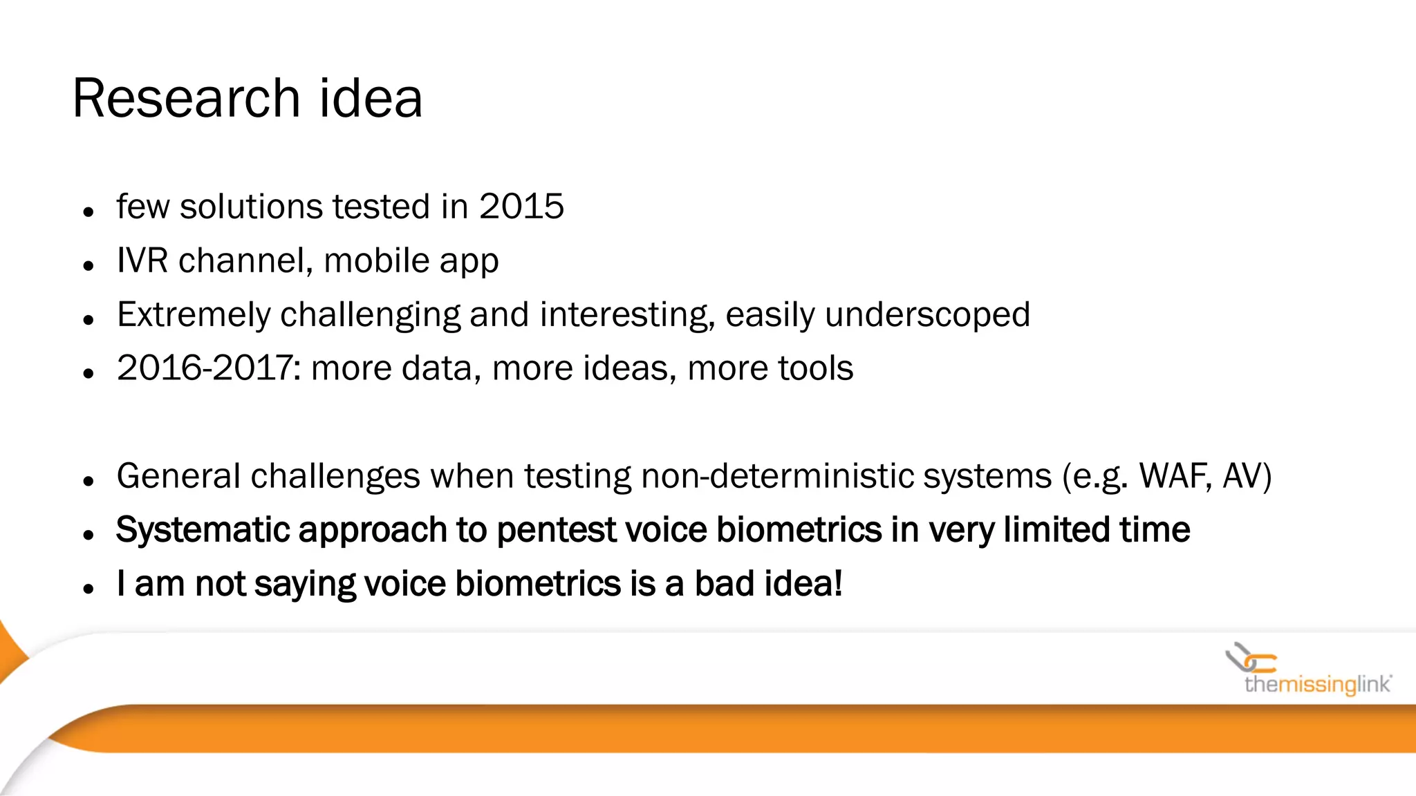 Research idea
 few solutions tested in 2015
 IVR channel, mobile app
 Extremely challenging and interesting, easily underscoped
 2016-2017: more data, more ideas, more tools
 General challenges when testing non-deterministic systems (e.g. WAF, AV)
 Systematic approach to pentest voice biometrics in very limited time
 I am not saying voice biometrics is a bad idea!
 