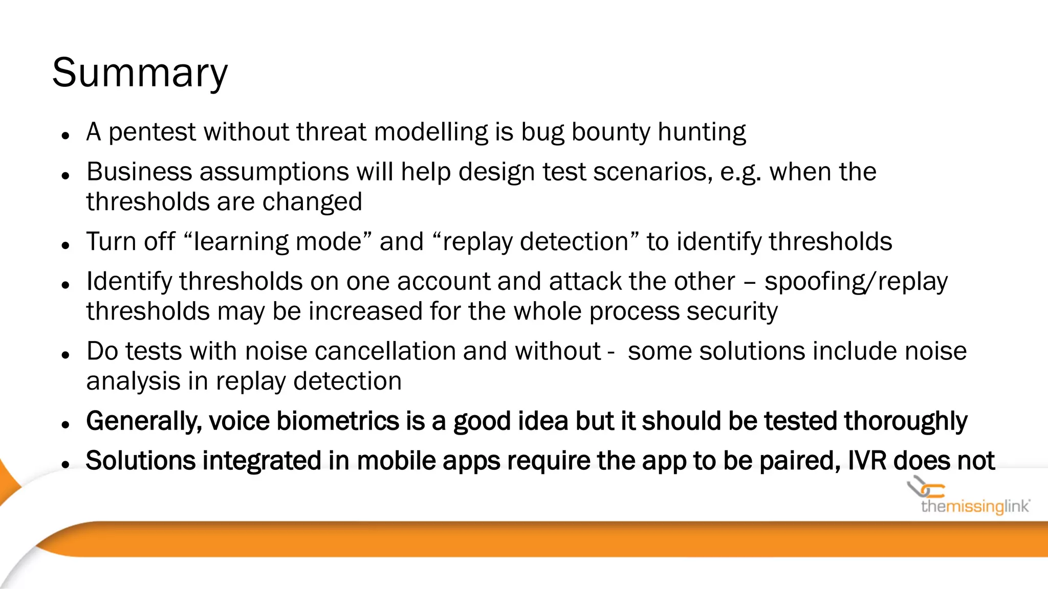  A pentest without threat modelling is bug bounty hunting
 Business assumptions will help design test scenarios, e.g. when the
thresholds are changed
 Turn off “learning mode” and “replay detection” to identify thresholds
 Identify thresholds on one account and attack the other – spoofing/replay
thresholds may be increased for the whole process security
 Do tests with noise cancellation and without - some solutions include noise
analysis in replay detection
 Generally, voice biometrics is a good idea but it should be tested thoroughly
 Solutions integrated in mobile apps require the app to be paired, IVR does not
Summary
 