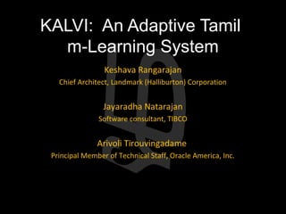 KALVI: An Adaptive Tamil
  m-Learning System
                 Keshava Rangarajan
   Chief Architect, Landmark (Halliburton) Corporation


                 Jayaradha Natarajan
               Software consultant, TIBCO


               Arivoli Tirouvingadame
 Principal Member of Technical Staff, Oracle America, Inc.
 