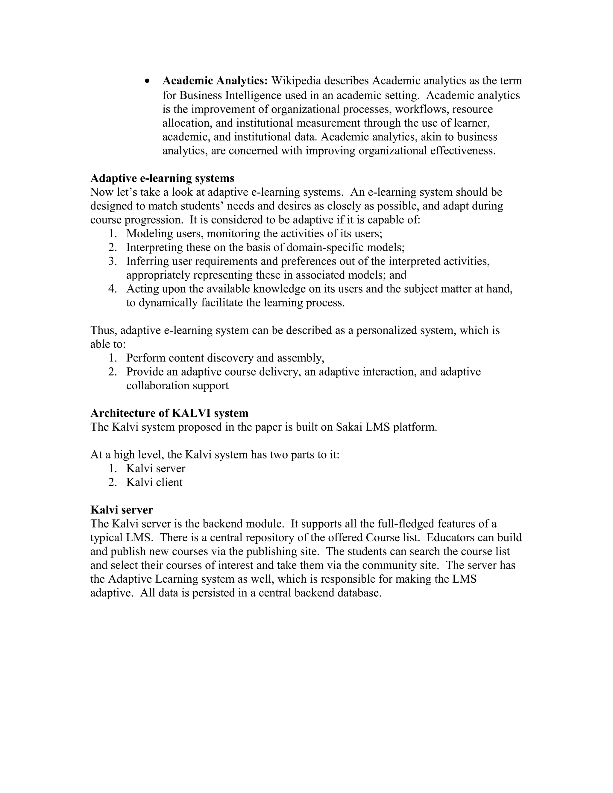 •   Academic Analytics: Wikipedia describes Academic analytics as the term
               for Business Intelligence used in an academic setting. Academic analytics
               is the improvement of organizational processes, workflows, resource
               allocation, and institutional measurement through the use of learner,
               academic, and institutional data. Academic analytics, akin to business
               analytics, are concerned with improving organizational effectiveness.

Adaptive e-learning systems
Now let’s take a look at adaptive e-learning systems. An e-learning system should be
designed to match students’ needs and desires as closely as possible, and adapt during
course progression. It is considered to be adaptive if it is capable of:
    1. Modeling users, monitoring the activities of its users;
    2. Interpreting these on the basis of domain-specific models;
    3. Inferring user requirements and preferences out of the interpreted activities,
       appropriately representing these in associated models; and
    4. Acting upon the available knowledge on its users and the subject matter at hand,
       to dynamically facilitate the learning process.

Thus, adaptive e-learning system can be described as a personalized system, which is
able to:
    1. Perform content discovery and assembly,
    2. Provide an adaptive course delivery, an adaptive interaction, and adaptive
         collaboration support

Architecture of KALVI system
The Kalvi system proposed in the paper is built on Sakai LMS platform.

At a high level, the Kalvi system has two parts to it:
    1. Kalvi server
    2. Kalvi client

Kalvi server
The Kalvi server is the backend module. It supports all the full-fledged features of a
typical LMS. There is a central repository of the offered Course list. Educators can build
and publish new courses via the publishing site. The students can search the course list
and select their courses of interest and take them via the community site. The server has
the Adaptive Learning system as well, which is responsible for making the LMS
adaptive. All data is persisted in a central backend database.
 
