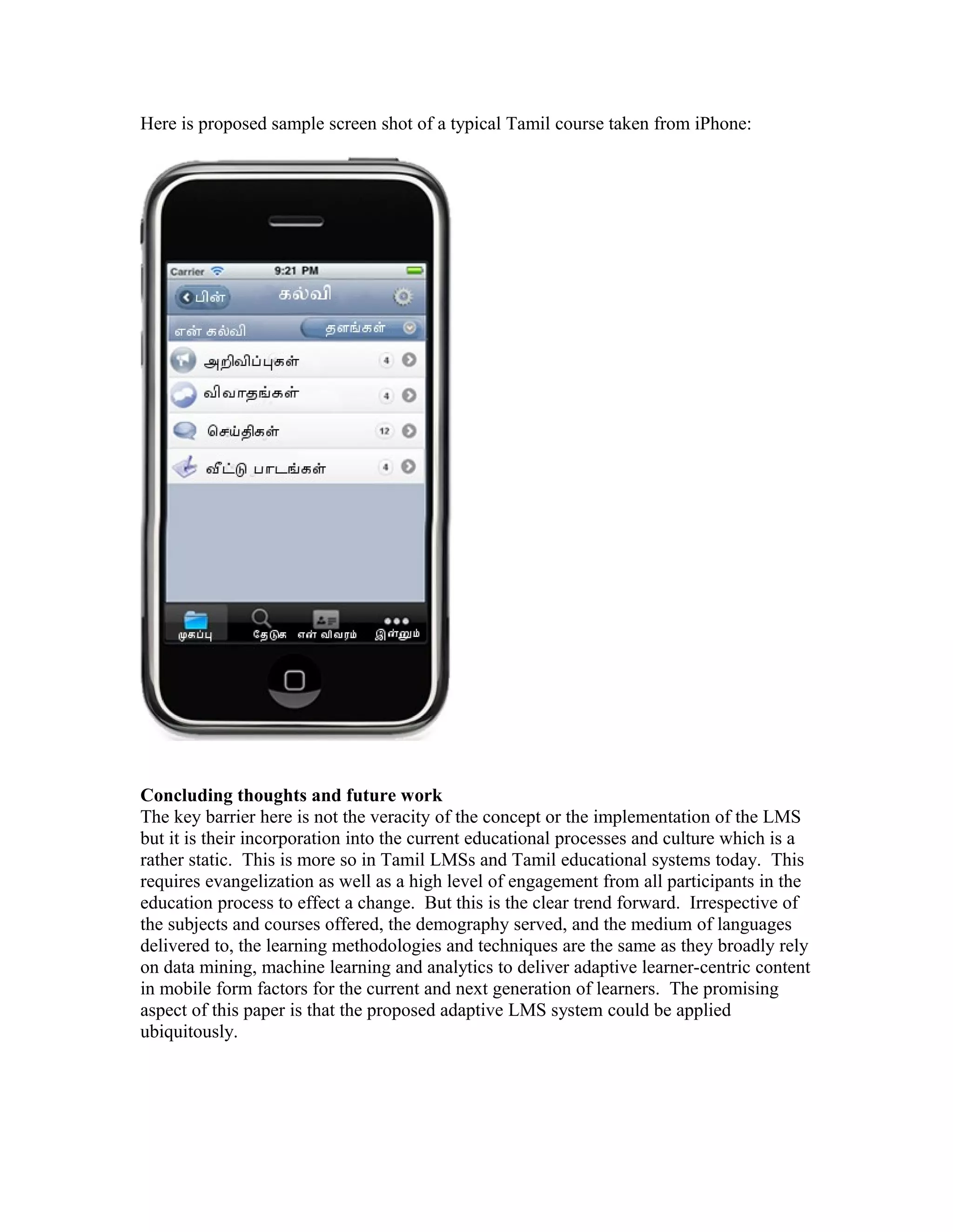 Here is proposed sample screen shot of a typical Tamil course taken from iPhone:




Concluding thoughts and future work
The key barrier here is not the veracity of the concept or the implementation of the LMS
but it is their incorporation into the current educational processes and culture which is a
rather static. This is more so in Tamil LMSs and Tamil educational systems today. This
requires evangelization as well as a high level of engagement from all participants in the
education process to effect a change. But this is the clear trend forward. Irrespective of
the subjects and courses offered, the demography served, and the medium of languages
delivered to, the learning methodologies and techniques are the same as they broadly rely
on data mining, machine learning and analytics to deliver adaptive learner-centric content
in mobile form factors for the current and next generation of learners. The promising
aspect of this paper is that the proposed adaptive LMS system could be applied
ubiquitously.
 