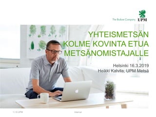 | © UPM Internal1
YHTEISMETSÄN
KOLME KOVINTA ETUA
METSÄNOMISTAJALLE
Helsinki 16.3.2019
Heikki Kalvila, UPM Metsä
 