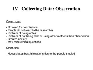 IV Collecting Data: Observation Covert role :  - No need for permissions - People do not react to the researcher - Problem of doing notes - Problem of not being able of using other methods than observation - Creates anxiety - May raise ethical questions Overt role: - Necessitates trustful relationships to the people studied 