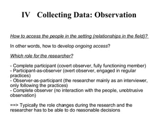 IV Collecting Data: Observation How to access the people in the setting (relationships in the field)?  In other words, how to develop  ongoing access ? Which role for the researcher? - Complete participant (covert observer, fully functioning member)‏ - Participant-as-observer (overt observer, engaged in regular practices)‏ - Observer-as-participant (the researcher mainly as an interviewer, only following the practices)  - Complete observer (no interaction with the people, unobtrusive observation)‏ ==> Typically the role changes during the research and the researcher has to be able to do reasonable decisions 