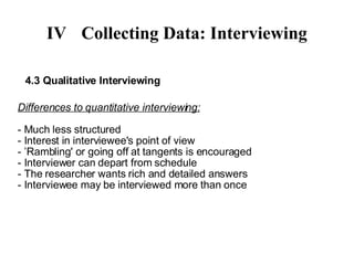 IV Collecting Data: Interviewing 4.3 Qualitative Interviewing Differences to quantitative interviewing: - Much less structured - Interest in interviewee's point of view - ’Rambling' or going off at tangents is encouraged - Interviewer can depart from schedule - The researcher wants rich and detailed answers - Interviewee may be interviewed more than once 