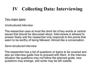 IV Collecting Data: Interviewing Two major types Unstructured interview The researcher uses at most the short list of key words or central issues that should be discussed about. Interviewee is allowed to answer freely and the researcher only responds to the points that seem to be worthy of being followed. Almost like a conversation. Semi-structured interview The researcher has a list of questions or topics to be covered and also an interview guide how to proceed with them. In the intervew situation the questions may not follow the planned guide, new questions may emerge, and some may be left outside.  