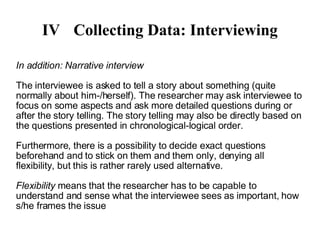 IV Collecting Data: Interviewing In addition: Narrative interview The interviewee is asked to tell a story about something (quite normally about him-/herself). The researcher may ask interviewee to focus on some aspects and ask more detailed questions during or after the story telling. The story telling may also be directly based on the questions presented in chronological-logical order. Furthermore, there is a possibility to decide exact questions beforehand and to stick on them and them only, denying all flexibility, but this is rather rarely used alternative. Flexibility  means that the researcher has to be capable to understand and sense what the interviewee sees as important, how s/he frames the issue 