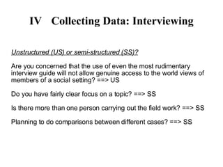 IV Collecting Data: Interviewing Unstructured (US) or semi-structured (SS)? Are you concerned that the use of even the most rudimentary interview guide will not allow genuine access to the world views of members of a social setting? ==> US Do you have fairly clear focus on a topic? ==> SS Is there more than one person carrying out the field work? ==> SS Planning to do comparisons between different cases? ==> SS 