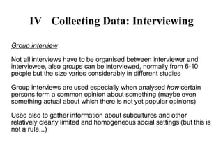 IV Collecting Data: Interviewing Group interview Not all interviews have to be organised between interviewer and interviewee, also groups can be interviewed, normally from 6-10 people but the size varies considerably in different studies Group interviews are used especially when analysed  how  certain persons form a common opinion about something (maybe even something actual about which there is not yet popular opinions)‏ Used also to gather information about subcultures and other relatively clearly limited and homogeneous social settings (but this is not a rule...)‏ 