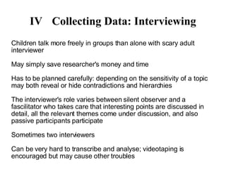IV Collecting Data: Interviewing Children talk more freely in groups than alone with scary adult interviewer May simply save researcher's money and time Has to be planned carefully: depending on the sensitivity of a topic may both reveal or hide contradictions and hierarchies The interviewer's role varies between silent observer and a fascilitator who takes care that interesting points are discussed in detail, all the relevant themes come under discussion, and also passive participants participate Sometimes two interviewers Can be very hard to transcribe and analyse; videotaping is encouraged but may cause other troubles 