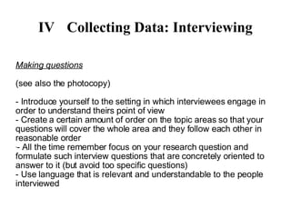 IV Collecting Data: Interviewing Making questions - Introduce yourself to the setting in which interviewees engage in order to understand theirs point of view - Create a certain amount of order on the topic areas so that your questions will cover the whole area and they follow each other in reasonable order - All the time remember focus on your research question and formulate such interview questions that are concretely oriented to answer to it (but avoid too specific questions)‏ - Use language that is relevant and understandable to the people interviewed 