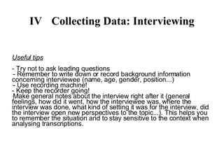 IV Collecting Data: Interviewing Useful tips - Try not to ask leading questions - Remember to write down or record background information concerning interviewee (name, age, gender, position...) - Use recording machine! - Keep the recorder going! - Make notes about the interview after it (general feelings, how did it went, how the interviewee was, where the interview was done, what kind of setting it was for the interview, did the interview open new perspectives to the topic...). This helps you to remember the situation and to stay sensitive to the context when analysing transcriptions. 