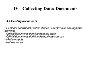 IV Collecting Data: Documents 4.4 Existing documents - Personal documents (written diaries, letters; visual photographs, drawings)‏ - Official documents deriving from the state - Official documents deriving from private sources - Media outputs - Net resources 