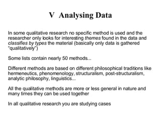 V Analysing Data In some qualitative research no specific method is used and the researcher only looks for interesting  themes  found in the data and  classifies by types  the material (basically only data is gathered “qualitatively”)‏ Some lists contain nearly 50 methods... Different methods are based on different philosophical traditions like hermeneutics, phenomenology, structuralism, post-structuralism, analytic philosophy, linguistics... All the qualitative methods are more or less general in nature and many times they can be used together In all qualitative research you are studying  cases 