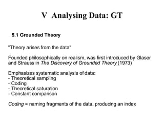 V Analysing Data: GT 5.1 Grounded Theory "Theory arises from the data" Founded philosophically on realism, was first introduced by Glaser and Strauss in  The Discovery of Grounded Theory  (1973)‏ Emphasizes systematic analysis of data: - Theoretical sampling - Coding  - Theoretical saturation  - Constant comparison  Coding  = naming fragments of the data, producing an index 
