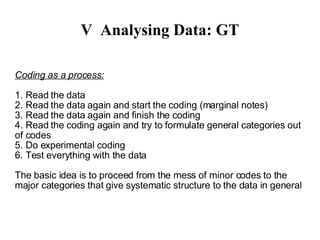 V Analysing Data: GT Coding as a process: 1. Read the data 2. Read the data again and start the coding (marginal notes)‏ 3. Read the data again and finish the coding 4. Read the coding again and try to formulate general categories out of codes 5. Do experimental coding 6. Test everything with the data The basic idea is to proceed from the mess of minor codes to the major categories that give systematic structure to the data in general Important: Before the coding starts the research question should be very clear in mind! = What is essential in coded material and what is not? 