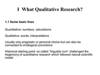 I What Qualitative Research? 1.1 Some basics Quantitative: numbers, calculations Qualitative: words, interpretations Usually only pragmatic or personal choice but can also be connected to ontological convictions;  should be motivated by the research question only Historical starting point: ”linguistic turn”, challenge to the hegemony of quantitative research which followed natural scientific model 
