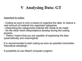 V Analysing Data: GT - Coding as such is only a means to organize the data, to reduce a vast amount of material into organized categories - Interpreting the categorized material still needs to be made - On the other hand interpretations develop during the coding process  - ’Theory' means that you are capable of organizing the data systematically and  meaningfully -  Can be applied as a 'mere' technique as well - Is planned for realistic research questions but can benefit constructivists as well It is recommended to start coding as soon as possible (remember 'theoretical sampling')‏ A possibility to use Atlas/ti computer program 