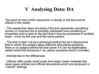 V Analysing Data: DA The point of view of the researcher is strictly in the text and its effects in the reality - The researcher does  not  study if the text represents something correct or incorrect but is honestly interested  how  something is presented and is open to the fact that it may be presented in multiple ways – even by the one and the same person - The text is seen not as a personal product but as a discoursive field in which the subject takes different articulative positions  - There is no subject behind the text (even if it can be legitimately asked what kind discource f. ex. police produces about criminals) - Interest lies in the differences 