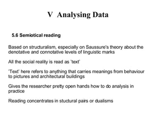V Analysing Data 5.3 Ethnography (participant observation)‏ No particular philosophical commitment, historical background in social anthropology Researcher participates in certain social setting and develops understanding about the culture of the setting - Does always observation and usually also interviewing - Keeps field diary (writes notes all the time)‏ Research report gives detailed descriptions how things work in their contexts (”thick descriptions”) ‏ Particular focus depends on central research concepts which may develop only during the process 
