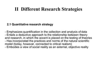 II Different Research Strategies 2.1 Quantitative research strategy - Emphasizes quantification in the collection and analysis of data - Entails a deductive approach to the relationship between theory and research, in which the accent is placed on the testing of theories - Has incorporated the practices and norms of the natural scientific model (today, however, connected more to critical realism) - Embodies a view of social reality as an external, objective reality 