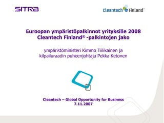 Euroopan ympäristöpalkinnot yrityksille 2008
    Cleantech Finland® -palkintojen jako

        ympäristöministeri Kimmo Tiilikainen ja
     kilpailuraadin puheenjohtaja Pekka Ketonen




      Cleantech – Global Opportunity for Business
                      7.11.2007
 